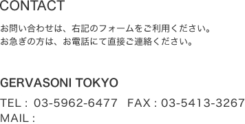 CONTACT お問い合わせは、下記のフォームをご利用ください。お急ぎの方は、店舗にお電話にて直接ご連絡ください。 GERVASONI TOKYO